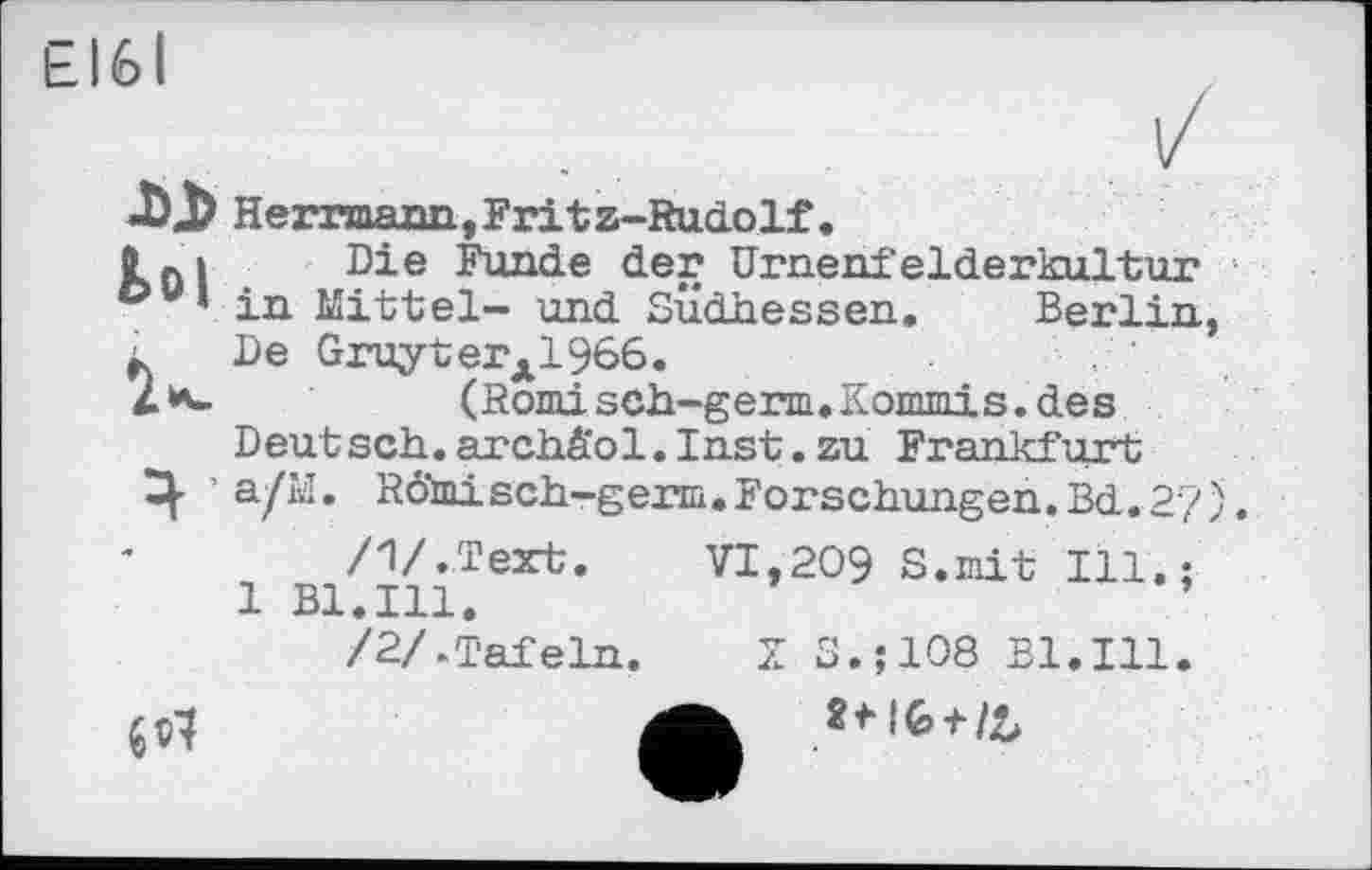 ﻿ЕІ6І
Di Herrmann, F3rf.tz-Rud.0lf .
{ ßi Die Funde der Urnenfelderkultur c>u* in Mittel- und Südhessen. Berlin, L De G3?uyterA1966.
2*-	(Romisch-germ. Kommis, des
Deut sch. archä'ol. Inst. zu Frankfurt
Ч • a/H. RÔtaisch-germ.Forschungen.Bd.2/).
/V.Text.	VI,209 S.mit Ill.;
1 Bl.Ill.
/2/-Tafeln.	X S.;108 Bl.Ill.